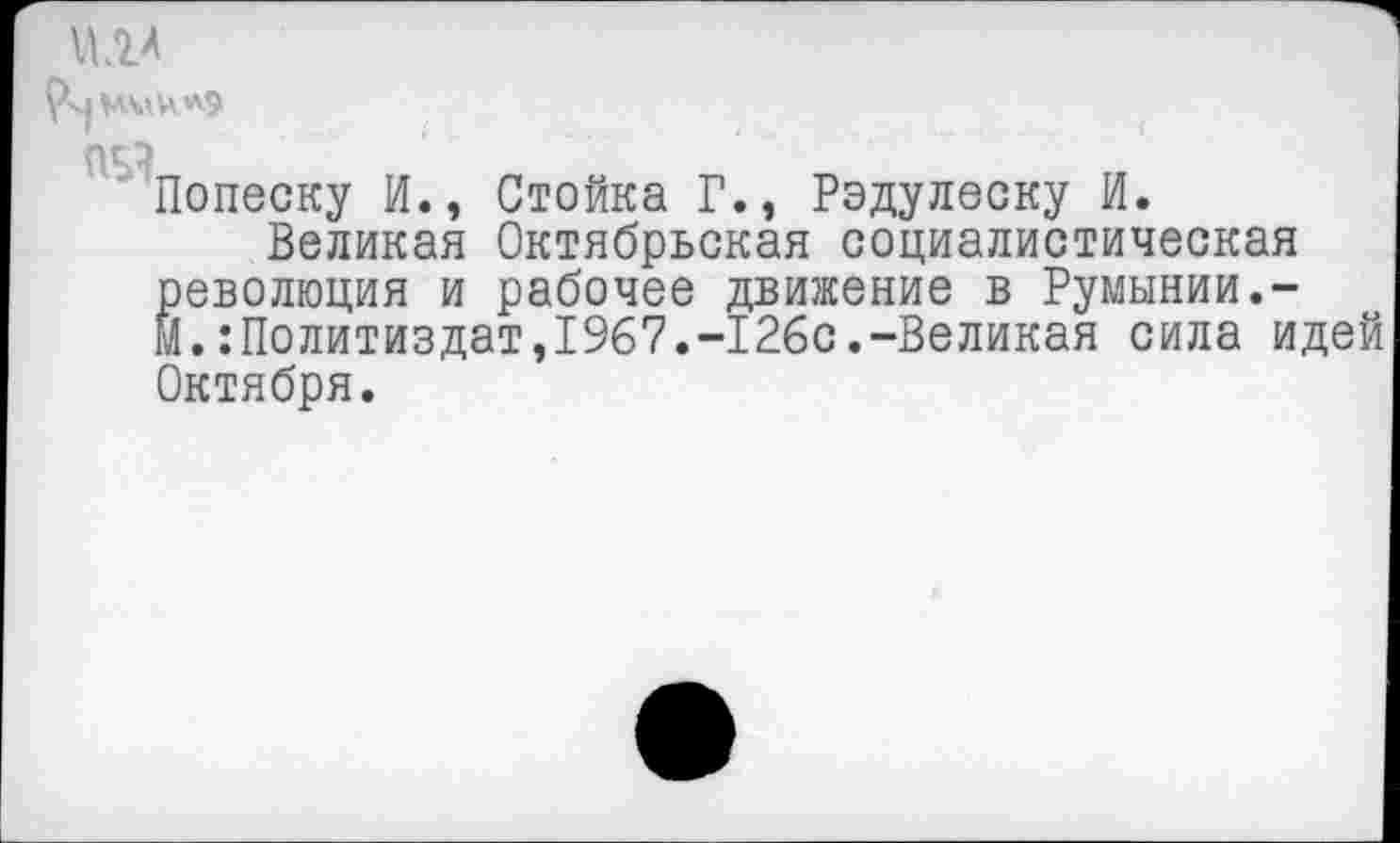 ﻿
Попеску И., Стойка Г., Радулеску И.
Великая Октябрьская социалистическая Революция и рабочее движение в Румынии.-.:Политиздат,1967.-126с.-Великая сила идей
Октября.